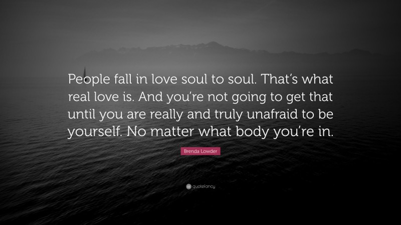 Brenda Lowder Quote: “People fall in love soul to soul. That’s what real love is. And you’re not going to get that until you are really and truly unafraid to be yourself. No matter what body you’re in.”