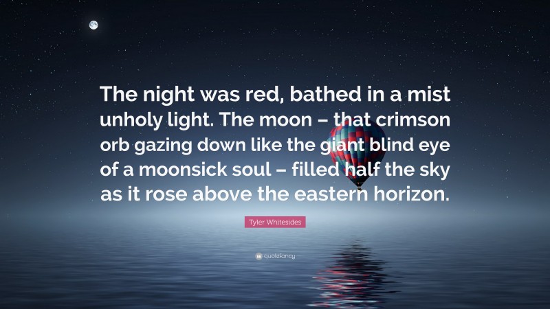 Tyler Whitesides Quote: “The night was red, bathed in a mist unholy light. The moon – that crimson orb gazing down like the giant blind eye of a moonsick soul – filled half the sky as it rose above the eastern horizon.”