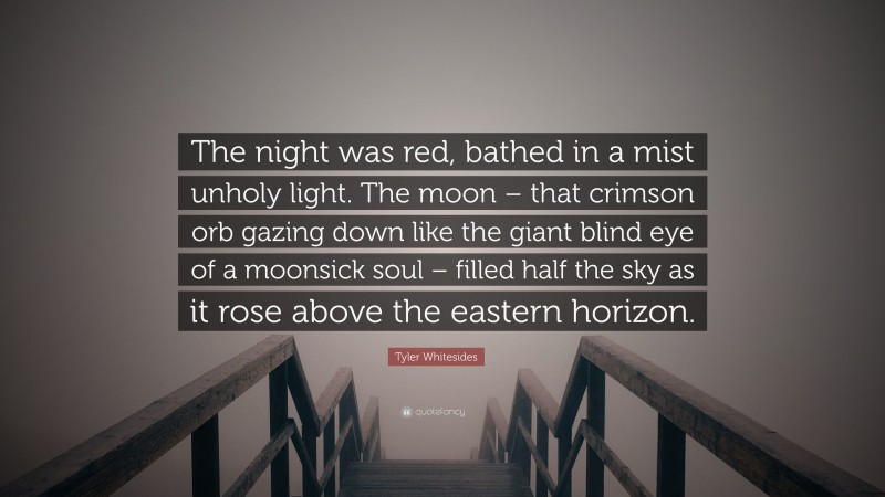 Tyler Whitesides Quote: “The night was red, bathed in a mist unholy light. The moon – that crimson orb gazing down like the giant blind eye of a moonsick soul – filled half the sky as it rose above the eastern horizon.”