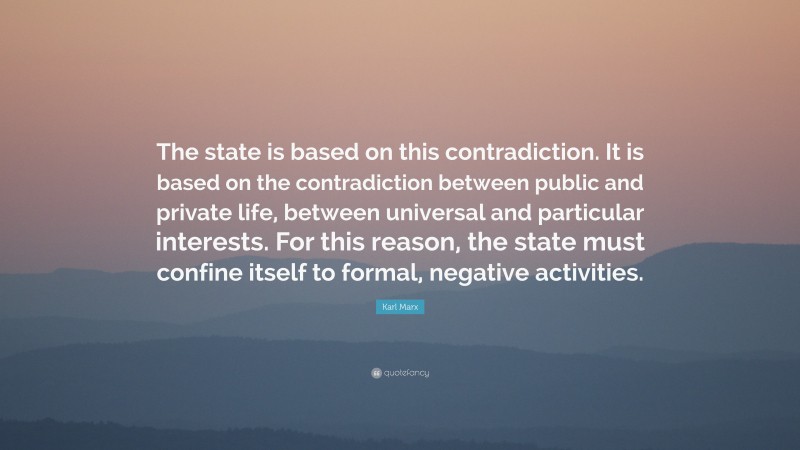 Karl Marx Quote: “The state is based on this contradiction. It is based on the contradiction between public and private life, between universal and particular interests. For this reason, the state must confine itself to formal, negative activities.”