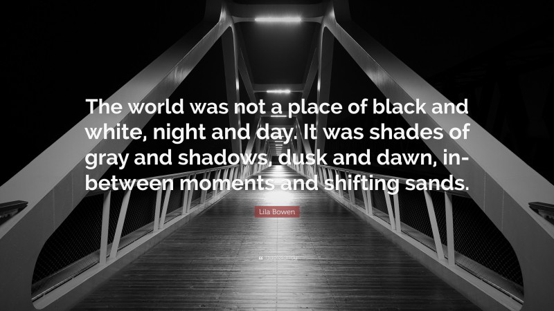 Lila Bowen Quote: “The world was not a place of black and white, night and day. It was shades of gray and shadows, dusk and dawn, in-between moments and shifting sands.”