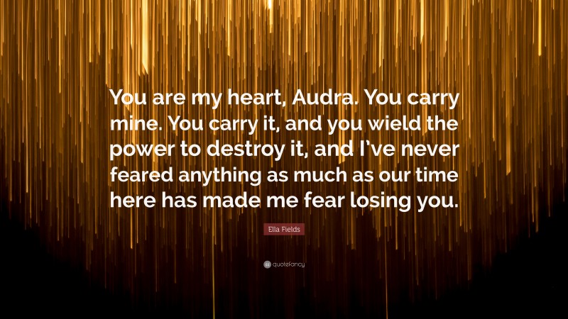 Ella Fields Quote: “You are my heart, Audra. You carry mine. You carry it, and you wield the power to destroy it, and I’ve never feared anything as much as our time here has made me fear losing you.”