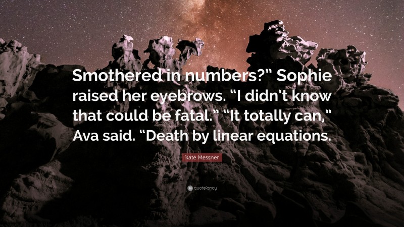 Kate Messner Quote: “Smothered in numbers?” Sophie raised her eyebrows. “I didn’t know that could be fatal.” “It totally can,” Ava said. “Death by linear equations.”