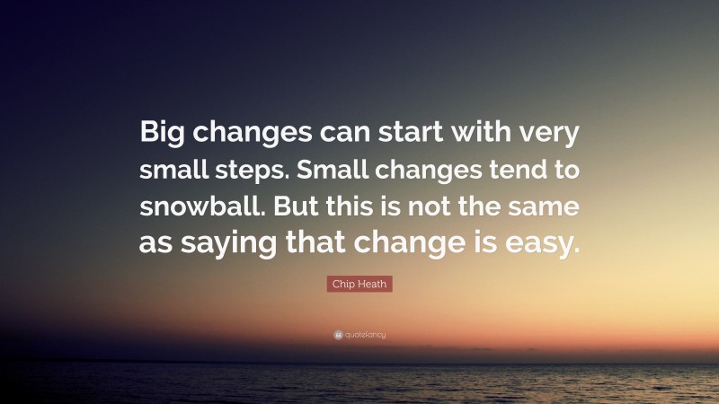 Chip Heath Quote: “Big changes can start with very small steps. Small changes tend to snowball. But this is not the same as saying that change is easy.”