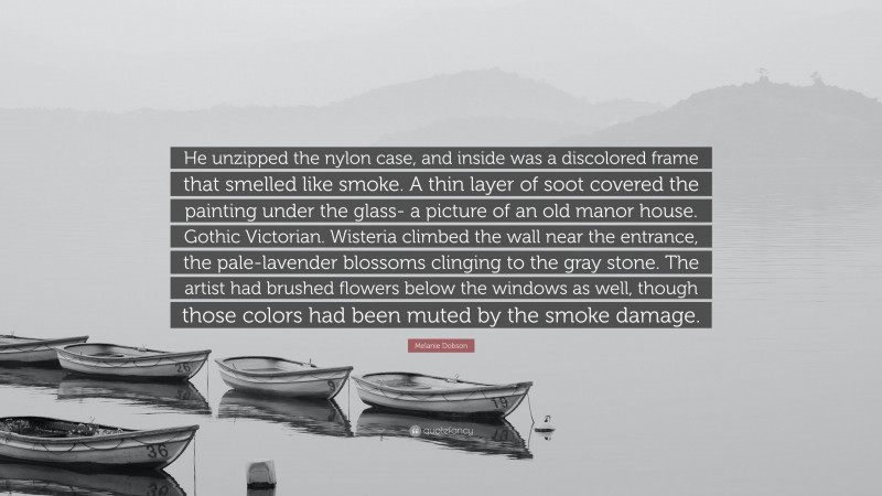 Melanie Dobson Quote: “He unzipped the nylon case, and inside was a discolored frame that smelled like smoke. A thin layer of soot covered the painting under the glass- a picture of an old manor house. Gothic Victorian. Wisteria climbed the wall near the entrance, the pale-lavender blossoms clinging to the gray stone. The artist had brushed flowers below the windows as well, though those colors had been muted by the smoke damage.”