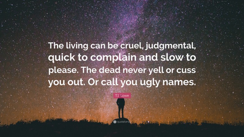 T.I. Lowe Quote: “The living can be cruel, judgmental, quick to complain and slow to please. The dead never yell or cuss you out. Or call you ugly names.”