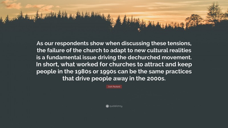 Josh Packard Quote: “As our respondents show when discussing these tensions, the failure of the church to adapt to new cultural realities is a fundamental issue driving the dechurched movement. In short, what worked for churches to attract and keep people in the 1980s or 1990s can be the same practices that drive people away in the 2000s.”