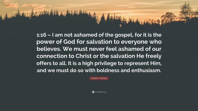 Charles F. Stanley Quote: “1:16 – I am not ashamed of the gospel, for it is the power of God for salvation to everyone who believes. We must never feel ashamed of our connection to Christ or the salvation He freely offers to all. It is a high privilege to represent Him, and we must do so with boldness and enthusiasm.”