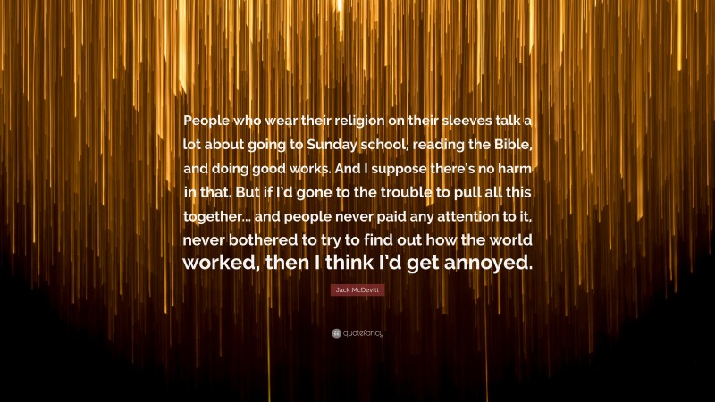 Jack McDevitt Quote: “People who wear their religion on their sleeves talk a lot about going to Sunday school, reading the Bible, and doing good works. And I suppose there’s no harm in that. But if I’d gone to the trouble to pull all this together... and people never paid any attention to it, never bothered to try to find out how the world worked, then I think I’d get annoyed.”