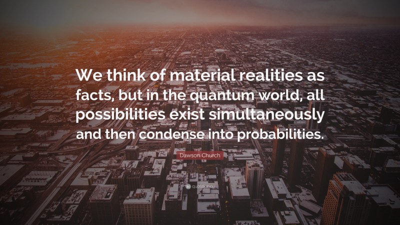 Dawson Church Quote: “We think of material realities as facts, but in the quantum world, all possibilities exist simultaneously and then condense into probabilities.”