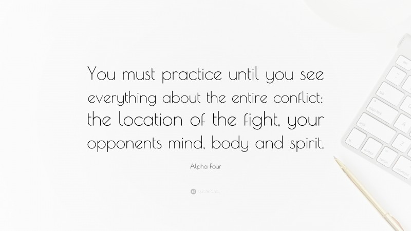 Alpha Four Quote: “You must practice until you see everything about the entire conflict: the location of the fight, your opponents mind, body and spirit.”