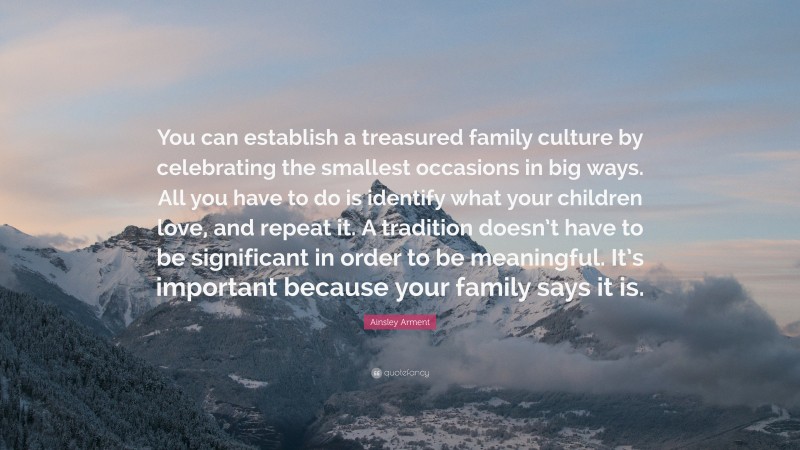 Ainsley Arment Quote: “You can establish a treasured family culture by celebrating the smallest occasions in big ways. All you have to do is identify what your children love, and repeat it. A tradition doesn’t have to be significant in order to be meaningful. It’s important because your family says it is.”