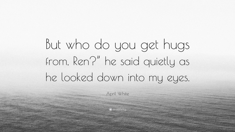 April White Quote: “But who do you get hugs from, Ren?” he said quietly as he looked down into my eyes.”