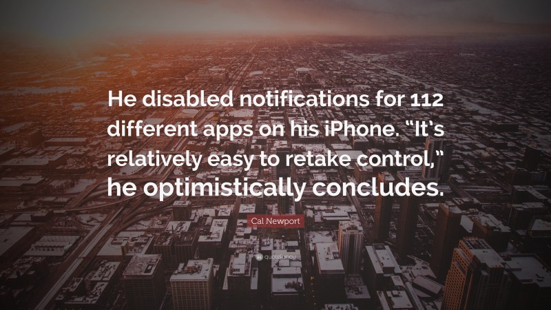 Cal Newport Quote: “He disabled notifications for 112 different apps on his iPhone. “It’s relatively easy to retake control,” he optimistically concludes.”