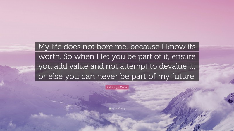 Gift Gugu Mona Quote: “My life does not bore me, because I know its worth. So when I let you be part of it, ensure you add value and not attempt to devalue it; or else you can never be part of my future.”