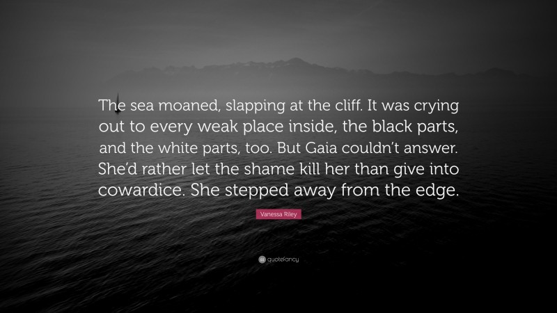 Vanessa Riley Quote: “The sea moaned, slapping at the cliff. It was crying out to every weak place inside, the black parts, and the white parts, too. But Gaia couldn’t answer. She’d rather let the shame kill her than give into cowardice. She stepped away from the edge.”