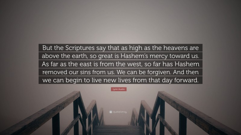 Lynn Austin Quote: “But the Scriptures say that as high as the heavens are above the earth, so great is Hashem’s mercy toward us. As far as the east is from the west, so far has Hashem removed our sins from us. We can be forgiven. And then we can begin to live new lives from that day forward.”