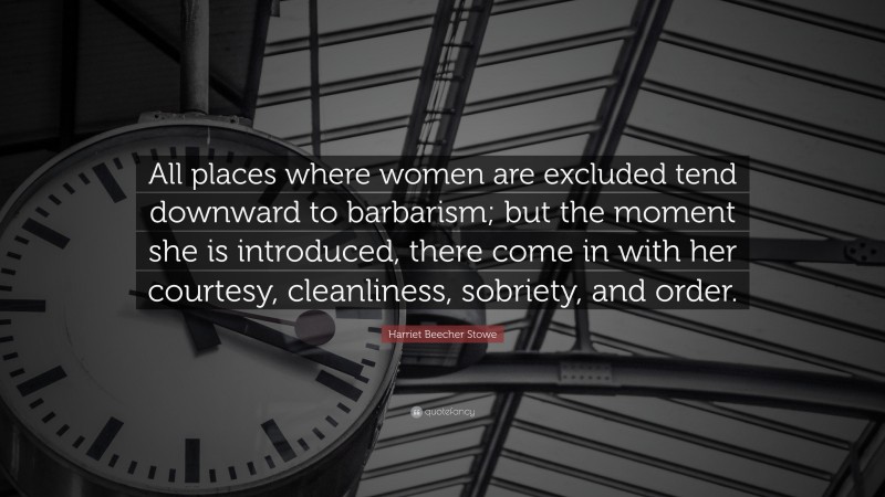 Harriet Beecher Stowe Quote: “All places where women are excluded tend downward to barbarism; but the moment she is introduced, there come in with her courtesy, cleanliness, sobriety, and order.”