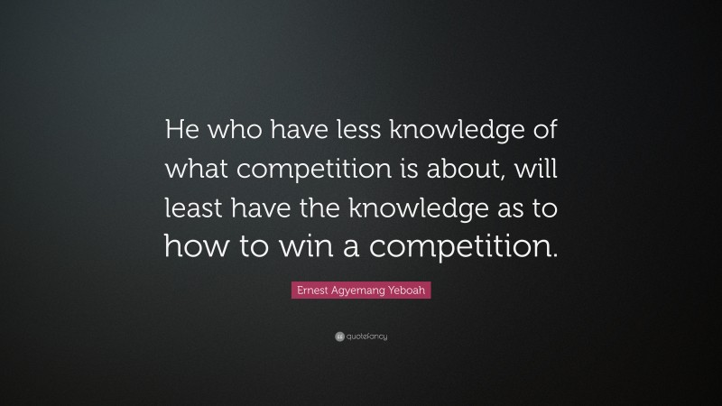 Ernest Agyemang Yeboah Quote: “He who have less knowledge of what competition is about, will least have the knowledge as to how to win a competition.”