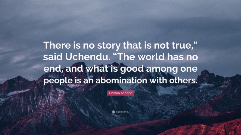 Chinua Achebe Quote: “There is no story that is not true,” said Uchendu. “The world has no end, and what is good among one people is an abomination with others.”