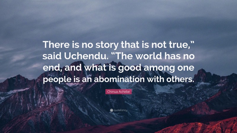 Chinua Achebe Quote: “There is no story that is not true,” said Uchendu. “The world has no end, and what is good among one people is an abomination with others.”