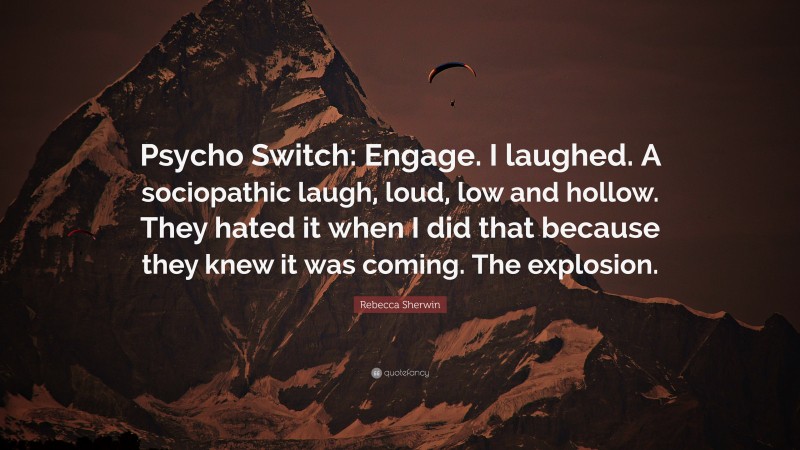 Rebecca Sherwin Quote: “Psycho Switch: Engage. I laughed. A sociopathic laugh, loud, low and hollow. They hated it when I did that because they knew it was coming. The explosion.”