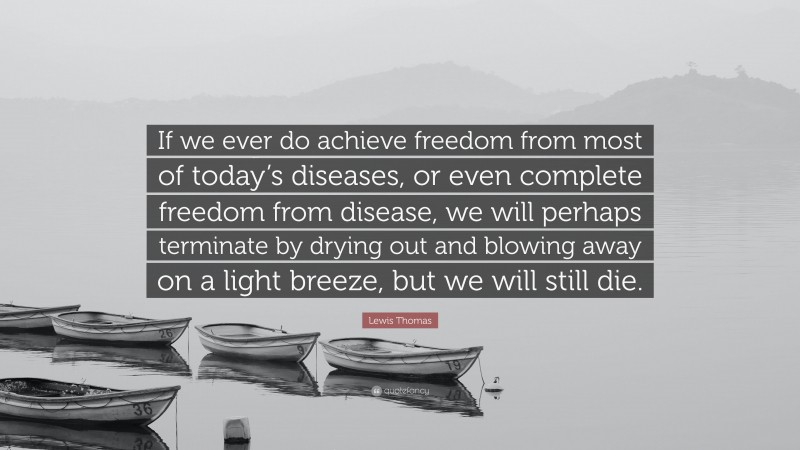 Lewis Thomas Quote: “If we ever do achieve freedom from most of today’s diseases, or even complete freedom from disease, we will perhaps terminate by drying out and blowing away on a light breeze, but we will still die.”