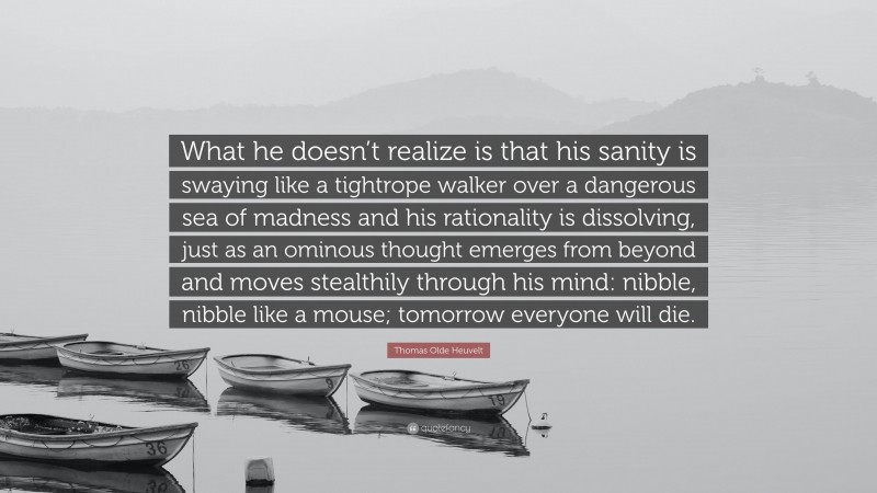 Thomas Olde Heuvelt Quote: “What he doesn’t realize is that his sanity is swaying like a tightrope walker over a dangerous sea of madness and his rationality is dissolving, just as an ominous thought emerges from beyond and moves stealthily through his mind: nibble, nibble like a mouse; tomorrow everyone will die.”