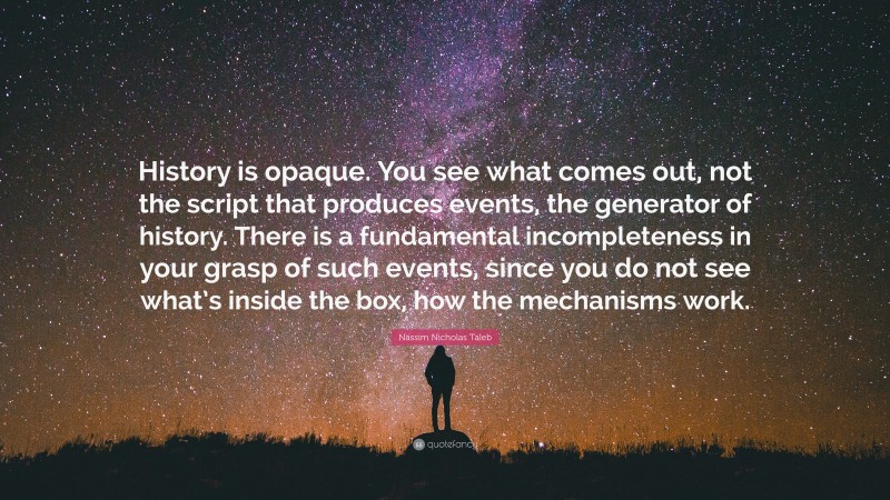 Nassim Nicholas Taleb Quote: “History is opaque. You see what comes out, not the script that produces events, the generator of history. There is a fundamental incompleteness in your grasp of such events, since you do not see what’s inside the box, how the mechanisms work.”