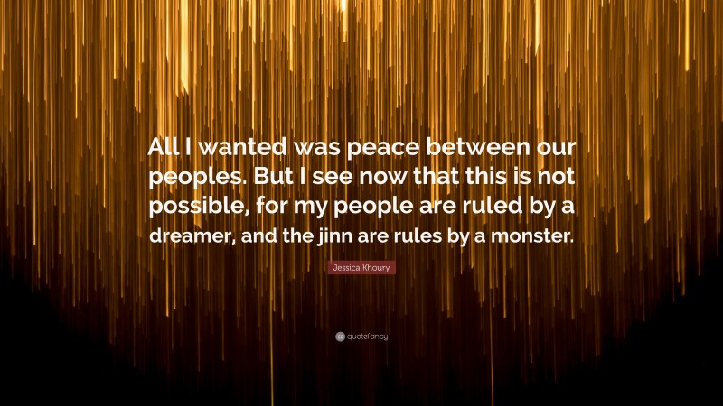 Jessica Khoury Quote: “All I wanted was peace between our peoples. But I see now that this is not possible, for my people are ruled by a dreamer, and the jinn are rules by a monster.”