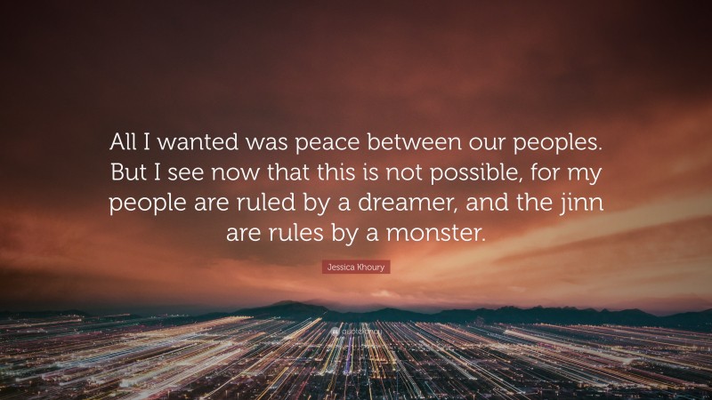Jessica Khoury Quote: “All I wanted was peace between our peoples. But I see now that this is not possible, for my people are ruled by a dreamer, and the jinn are rules by a monster.”