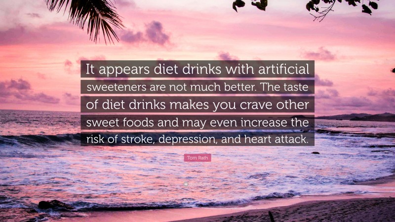 Tom Rath Quote: “It appears diet drinks with artificial sweeteners are not much better. The taste of diet drinks makes you crave other sweet foods and may even increase the risk of stroke, depression, and heart attack.”