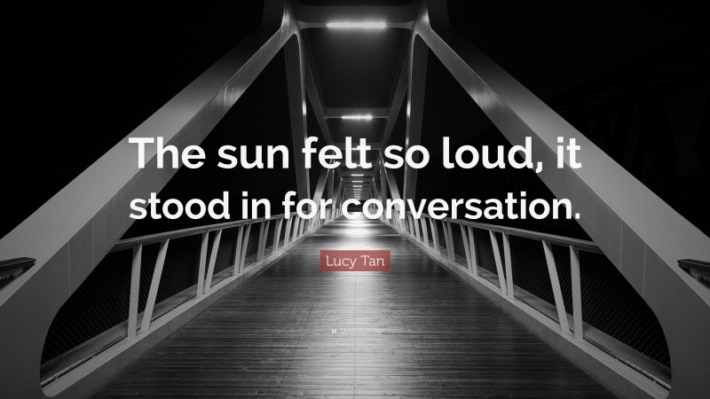 Lucy Tan Quote: “The sun felt so loud, it stood in for conversation.”