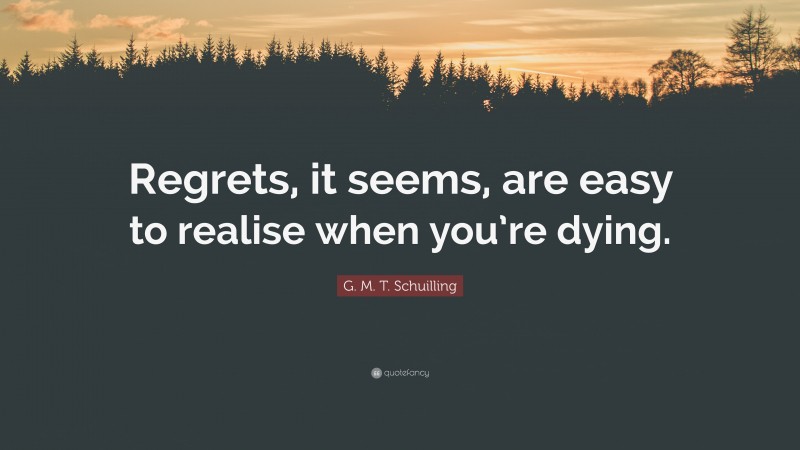 G. M. T. Schuilling Quote: “Regrets, it seems, are easy to realise when you’re dying.”
