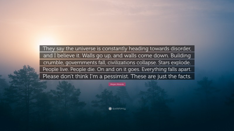 Megan Miranda Quote: “They say the universe is constantly heading towards disorder, and I believe it. Walls go up, and walls come down. Building crumble, governments fall, civilizations collapse. Stars explode. People live. People die. On and on it goes. Everything falls apart. Please don’t think I’m a pessimist. These are just the facts.”