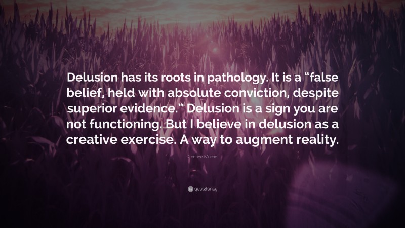 Corinne Mucha Quote: “Delusion has its roots in pathology. It is a “false belief, held with absolute conviction, despite superior evidence.” Delusion is a sign you are not functioning. But I believe in delusion as a creative exercise. A way to augment reality.”