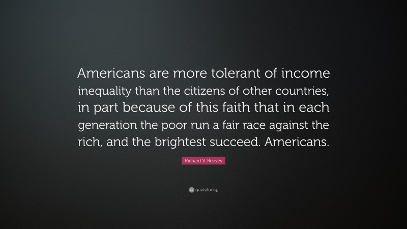 Richard V. Reeves Quote: “Americans are more tolerant of income inequality than the citizens of other countries, in part because of this faith that in each generation the poor run a fair race against the rich, and the brightest succeed. Americans.”