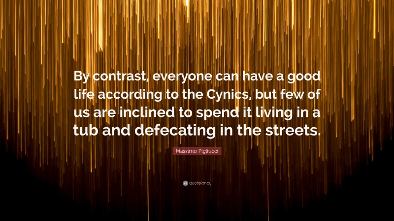 Massimo Pigliucci Quote: “By contrast, everyone can have a good life according to the Cynics, but few of us are inclined to spend it living in a tub and defecating in the streets.”