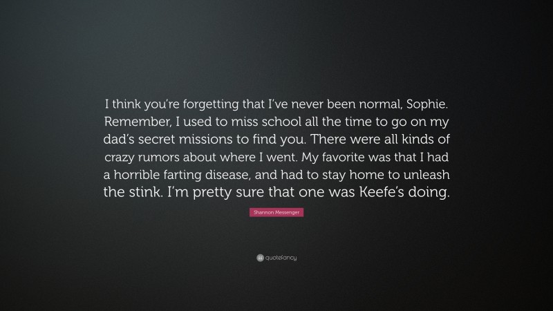 Shannon Messenger Quote: “I think you’re forgetting that I’ve never been normal, Sophie. Remember, I used to miss school all the time to go on my dad’s secret missions to find you. There were all kinds of crazy rumors about where I went. My favorite was that I had a horrible farting disease, and had to stay home to unleash the stink. I’m pretty sure that one was Keefe’s doing.”