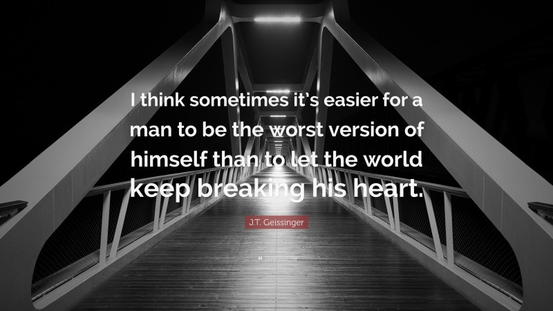 J.T. Geissinger Quote: “I think sometimes it’s easier for a man to be the worst version of himself than to let the world keep breaking his heart.”