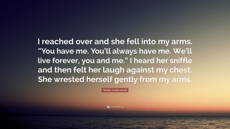 Bobby Underwood Quote: “I reached over and she fell into my arms. “You have me. You’ll always have me. We’ll live forever, you and me.” I heard her sniffle and then felt her laugh against my chest. She wrested herself gently from my arms.”