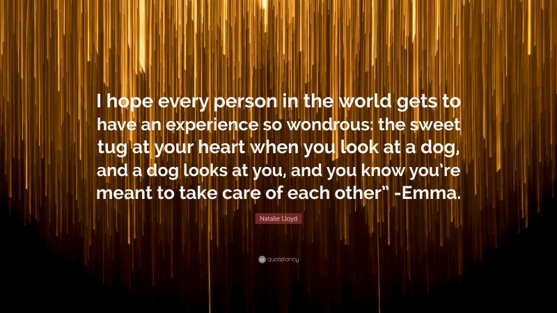 Natalie Lloyd Quote: “I hope every person in the world gets to have an experience so wondrous: the sweet tug at your heart when you look at a dog, and a dog looks at you, and you know you’re meant to take care of each other” -Emma.”