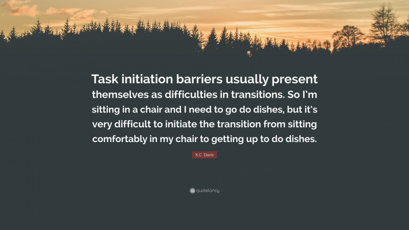 K.C. Davis Quote: “Task initiation barriers usually present themselves as difficulties in transitions. So I’m sitting in a chair and I need to go do dishes, but it’s very difficult to initiate the transition from sitting comfortably in my chair to getting up to do dishes.”