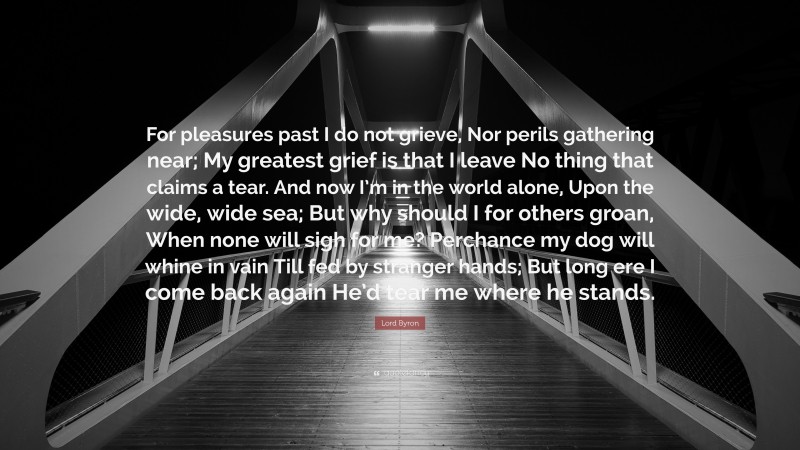 Lord Byron Quote: “For pleasures past I do not grieve, Nor perils gathering near; My greatest grief is that I leave No thing that claims a tear. And now I’m in the world alone, Upon the wide, wide sea; But why should I for others groan, When none will sigh for me? Perchance my dog will whine in vain Till fed by stranger hands; But long ere I come back again He’d tear me where he stands.”