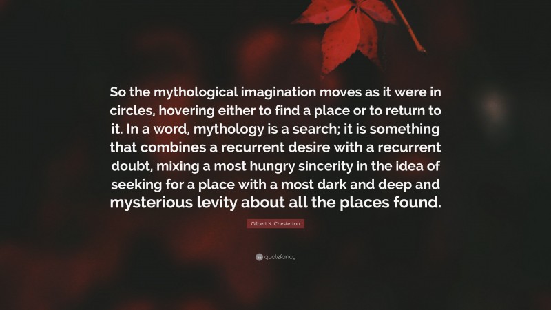 Gilbert K. Chesterton Quote: “So the mythological imagination moves as it were in circles, hovering either to find a place or to return to it. In a word, mythology is a search; it is something that combines a recurrent desire with a recurrent doubt, mixing a most hungry sincerity in the idea of seeking for a place with a most dark and deep and mysterious levity about all the places found.”
