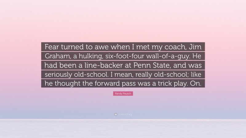 Randy Pausch Quote: “Fear turned to awe when I met my coach, Jim Graham, a hulking, six-foot-four wall-of-a-guy. He had been a line-backer at Penn State, and was seriously old-school. I mean, really old-school; like he thought the forward pass was a trick play. On.”