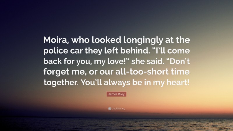 James Riley Quote: “Moira, who looked longingly at the police car they left behind. “I’ll come back for you, my love!” she said. “Don’t forget me, or our all-too-short time together. You’ll always be in my heart!”