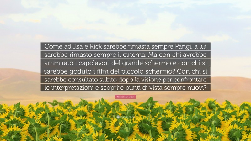 Rossella Di Gioia Quote: “Come ad Ilsa e Rick sarebbe rimasta sempre Parigi, a lui sarebbe rimasto sempre il cinema. Ma con chi avrebbe ammirato i capolavori del grande schermo e con chi si sarebbe goduto i film del piccolo schermo? Con chi si sarebbe consultato subito dopo la visione per confrontare le interpretazioni e scoprire punti di vista sempre nuovi?”