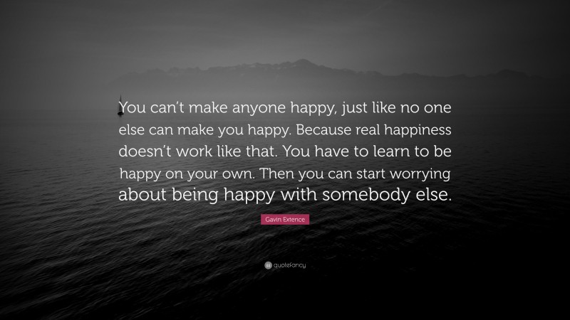 Gavin Extence Quote: “You can’t make anyone happy, just like no one else can make you happy. Because real happiness doesn’t work like that. You have to learn to be happy on your own. Then you can start worrying about being happy with somebody else.”