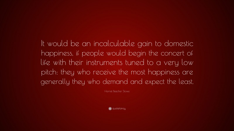 Harriet Beecher Stowe Quote: “It would be an incalculable gain to domestic happiness, if people would begin the concert of life with their instruments tuned to a very low pitch: they who receive the most happiness are generally they who demand and expect the least.”